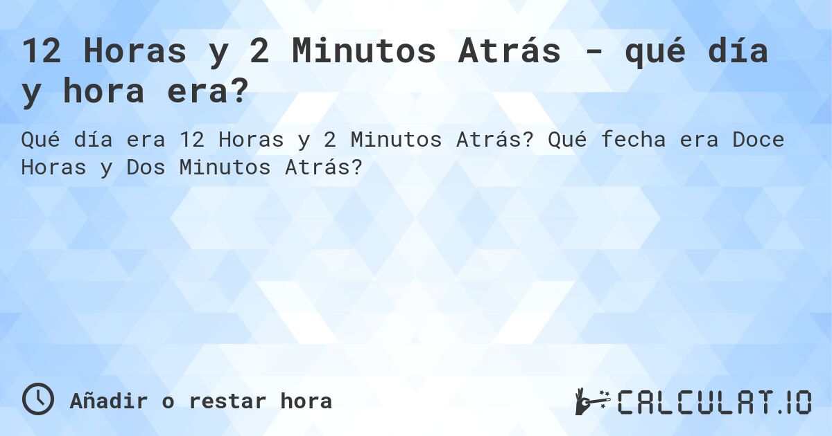 12 Horas y 2 Minutos Atrás - qué día y hora era?. Qué fecha era Doce Horas y Dos Minutos Atrás?