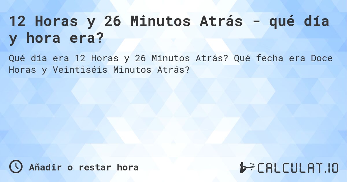 12 Horas y 26 Minutos Atrás - qué día y hora era?. Qué fecha era Doce Horas y Veintiséis Minutos Atrás?