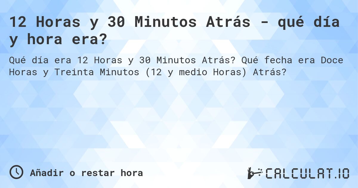 12 Horas y 30 Minutos Atrás - qué día y hora era?. Qué fecha era Doce Horas y Treinta Minutos (12 y medio Horas) Atrás?