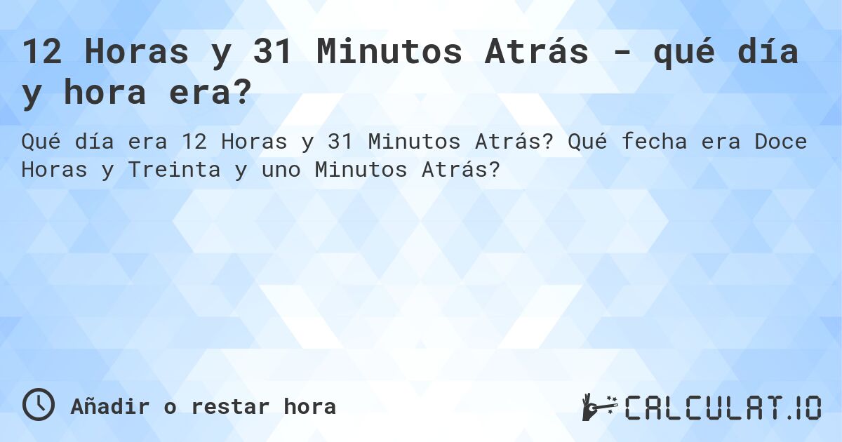 12 Horas y 31 Minutos Atrás - qué día y hora era?. Qué fecha era Doce Horas y Treinta y uno Minutos Atrás?