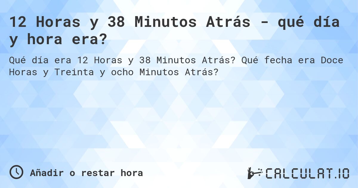 12 Horas y 38 Minutos Atrás - qué día y hora era?. Qué fecha era Doce Horas y Treinta y ocho Minutos Atrás?