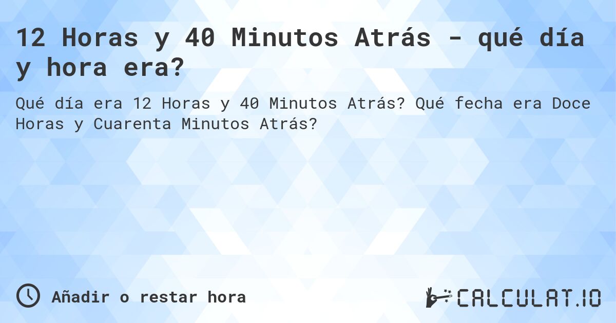 12 Horas y 40 Minutos Atrás - qué día y hora era?. Qué fecha era Doce Horas y Cuarenta Minutos Atrás?