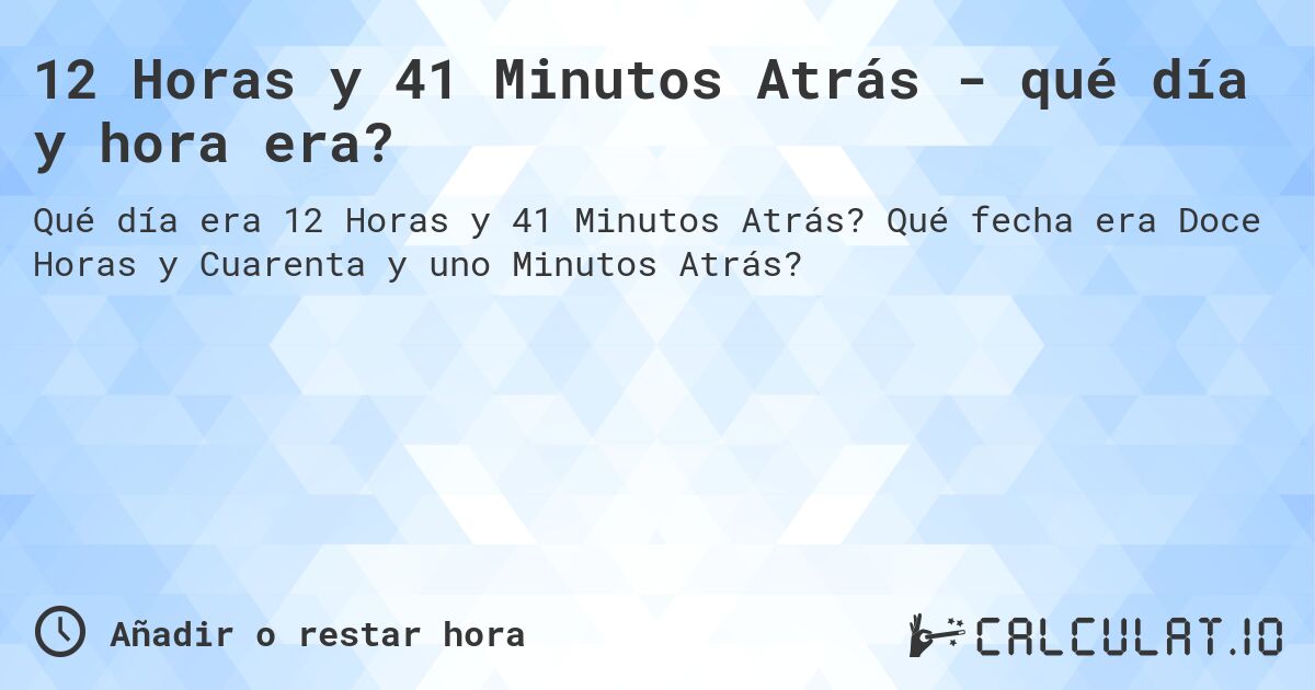 12 Horas y 41 Minutos Atrás - qué día y hora era?. Qué fecha era Doce Horas y Cuarenta y uno Minutos Atrás?
