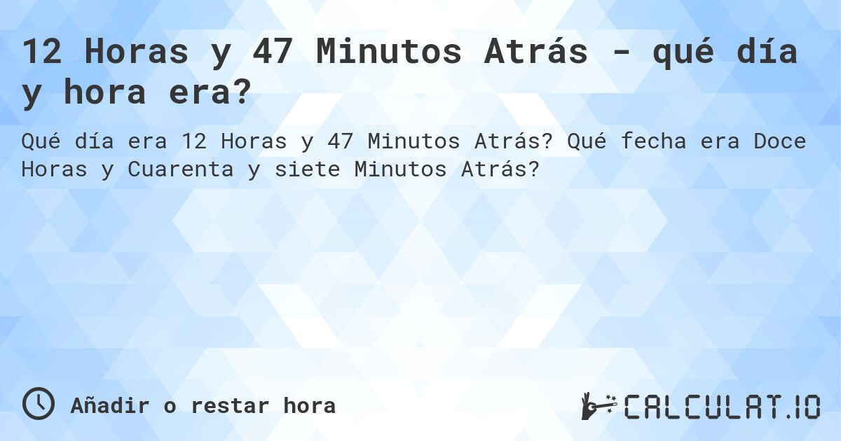 12 Horas y 47 Minutos Atrás - qué día y hora era?. Qué fecha era Doce Horas y Cuarenta y siete Minutos Atrás?