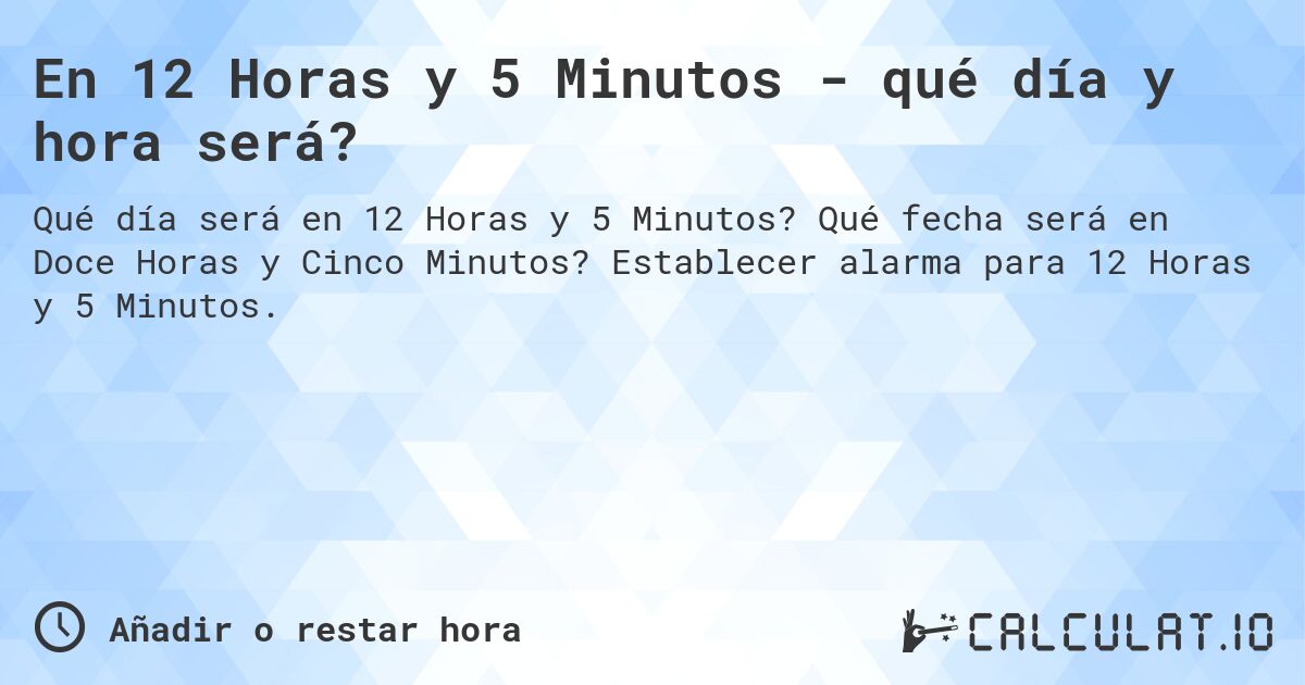 En 12 Horas y 5 Minutos - qué día y hora será?. Qué fecha será en Doce Horas y Cinco Minutos? Establecer alarma para 12 Horas y 5 Minutos.