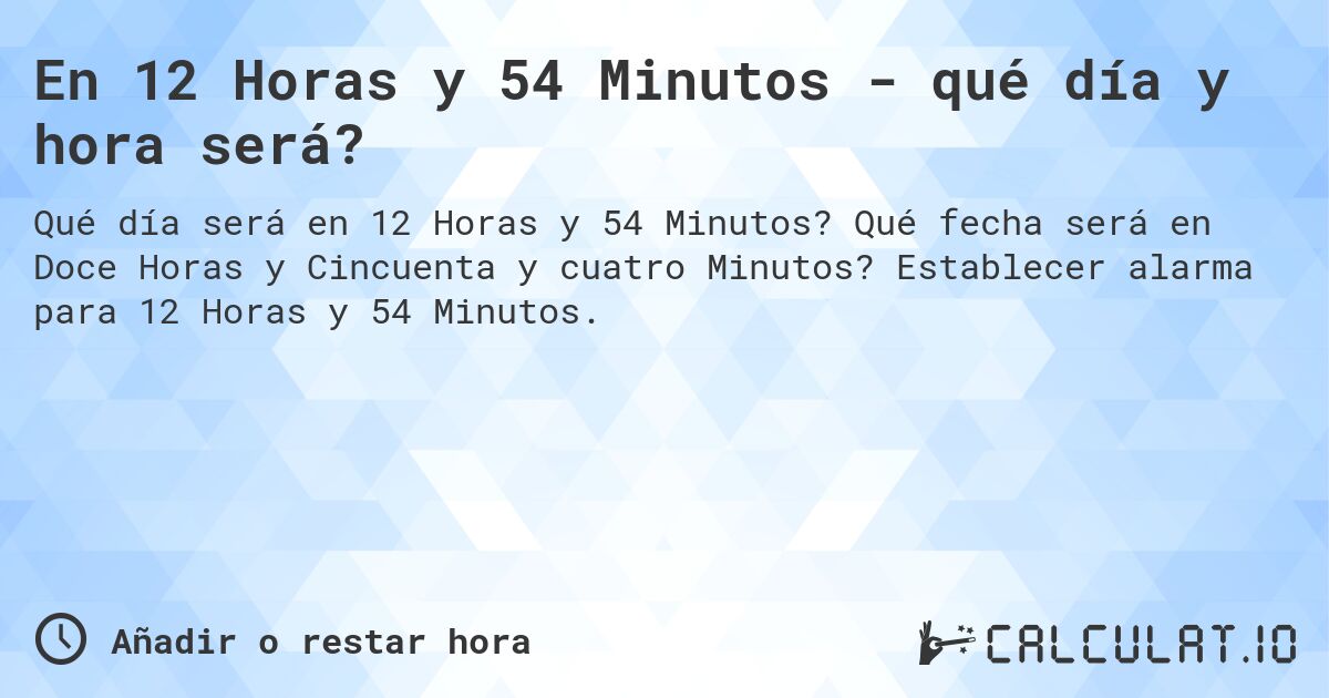 En 12 Horas y 54 Minutos - qué día y hora será?. Qué fecha será en Doce Horas y Cincuenta y cuatro Minutos? Establecer alarma para 12 Horas y 54 Minutos.