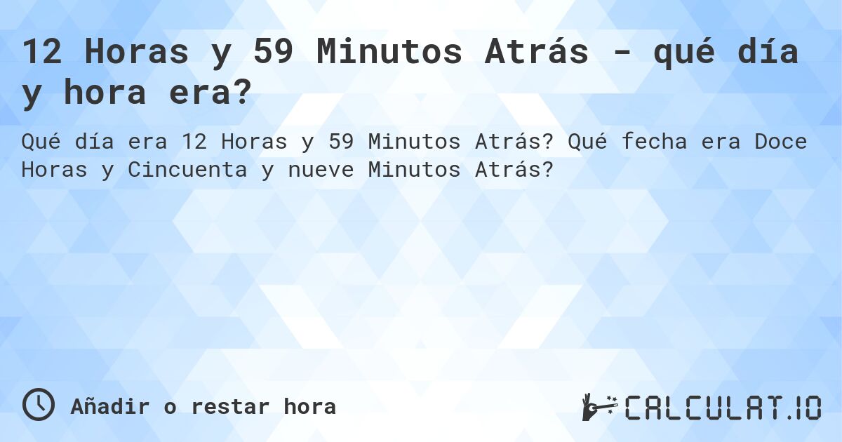 12 Horas y 59 Minutos Atrás - qué día y hora era?. Qué fecha era Doce Horas y Cincuenta y nueve Minutos Atrás?