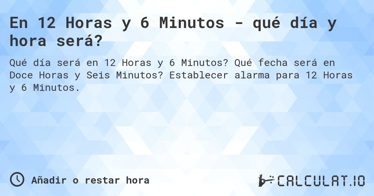 En 12 Horas y 6 Minutos - qué día y hora será?. Qué fecha será en Doce Horas y Seis Minutos? Establecer alarma para 12 Horas y 6 Minutos.