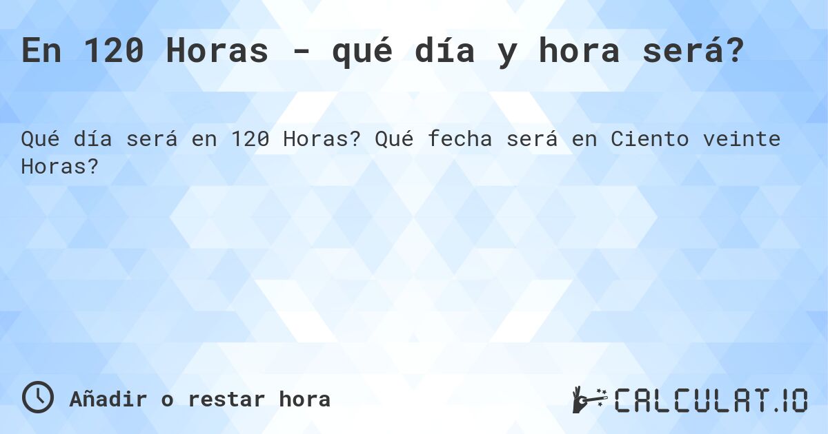 En 120 Horas - qué día y hora será?. Qué fecha será en Ciento veinte Horas?