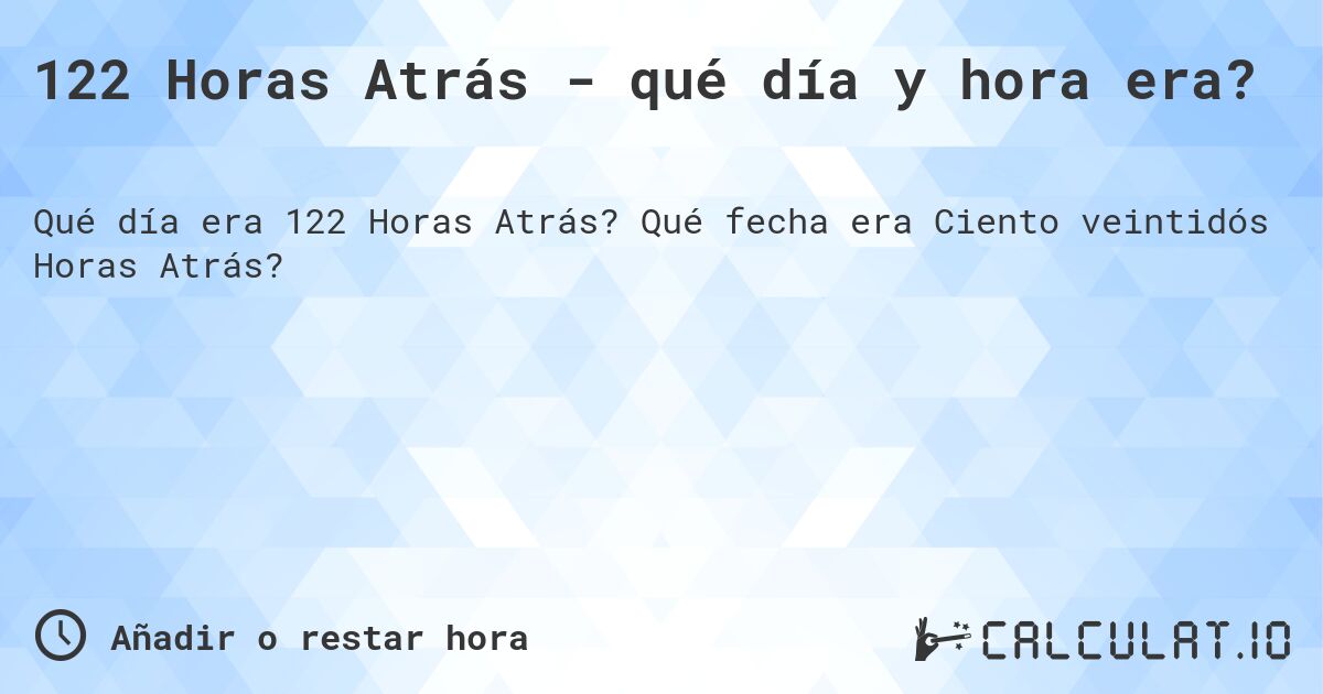 122 Horas Atrás - qué día y hora era?. Qué fecha era Ciento veintidós Horas Atrás?