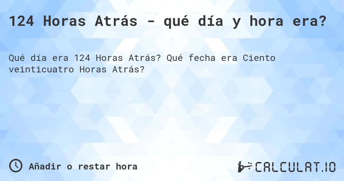 124 Horas Atrás - qué día y hora era?. Qué fecha era Ciento veinticuatro Horas Atrás?