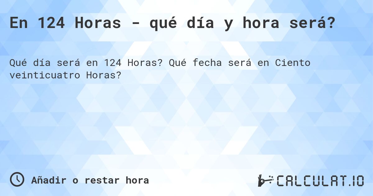 En 124 Horas - qué día y hora será?. Qué fecha será en Ciento veinticuatro Horas?
