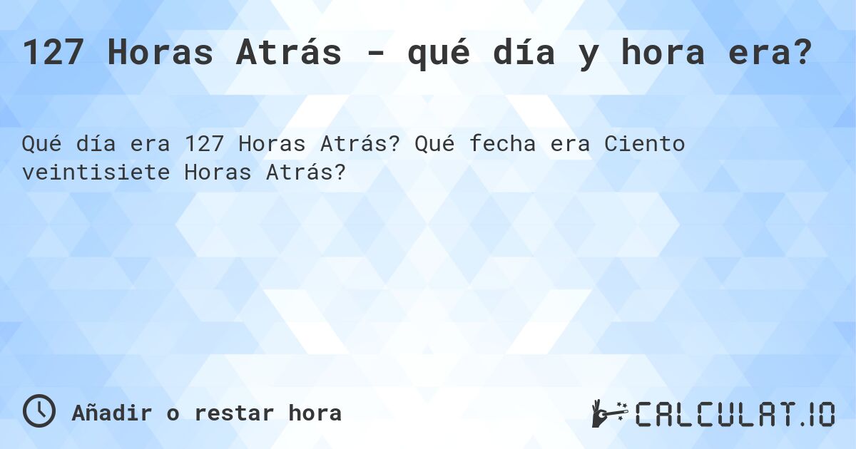 127 Horas Atrás - qué día y hora era?. Qué fecha era Ciento veintisiete Horas Atrás?