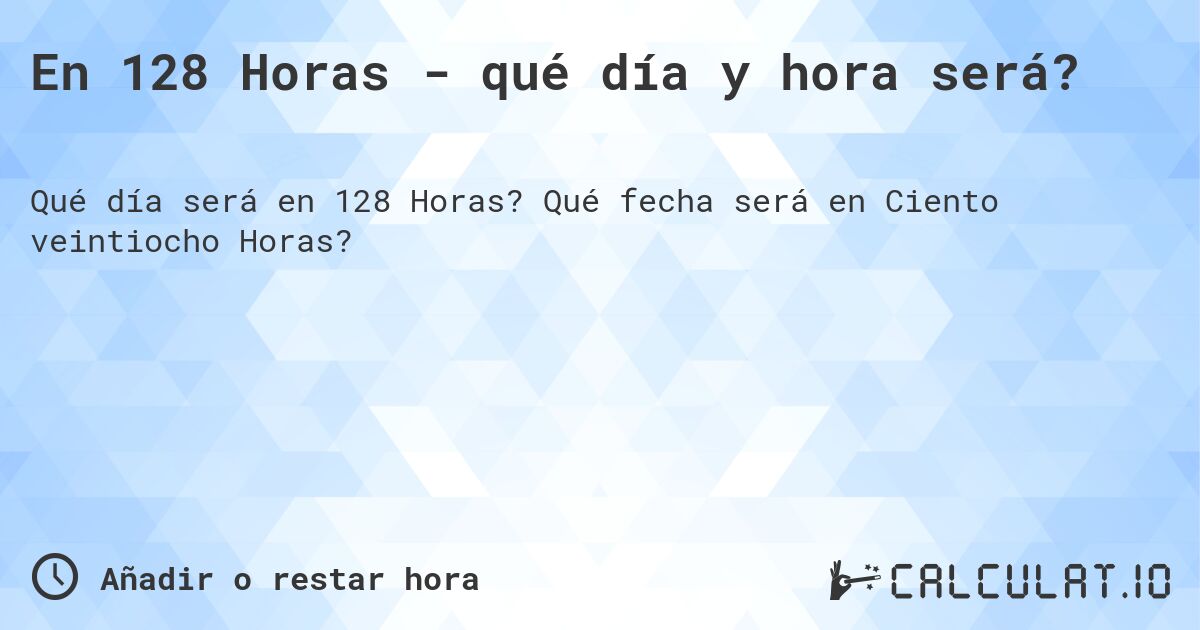 En 128 Horas - qué día y hora será?. Qué fecha será en Ciento veintiocho Horas?