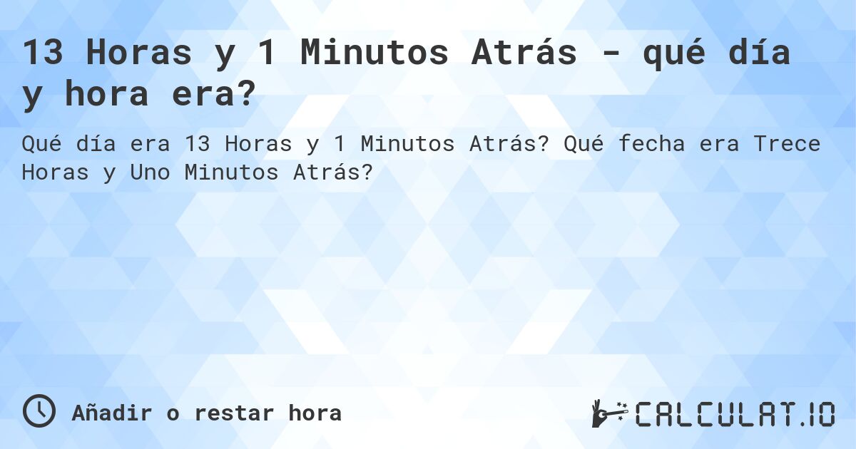 13 Horas y 1 Minutos Atrás - qué día y hora era?. Qué fecha era Trece Horas y Uno Minutos Atrás?