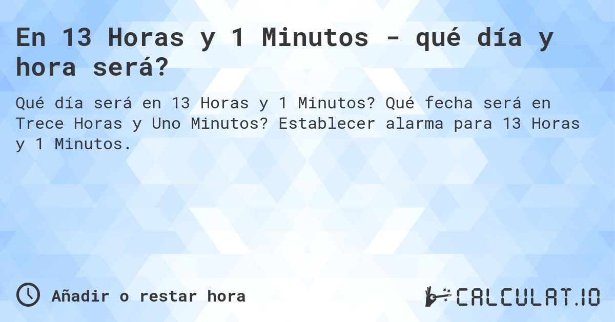 En 13 Horas y 1 Minutos - qué día y hora será?. Qué fecha será en Trece Horas y Uno Minutos? Establecer alarma para 13 Horas y 1 Minutos.