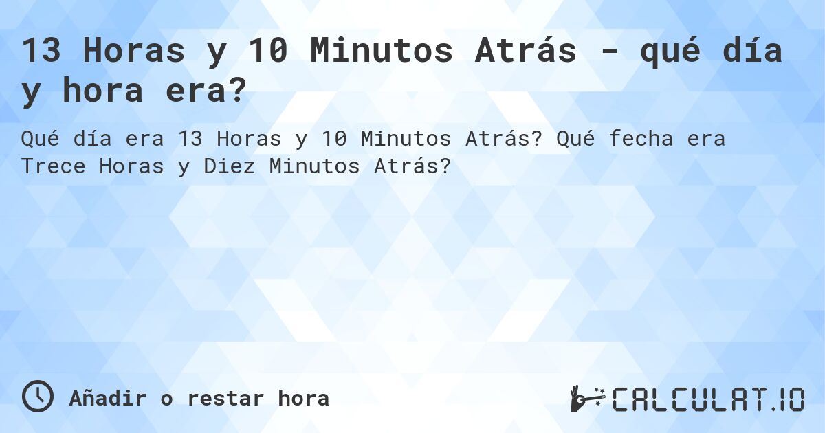 13 Horas y 10 Minutos Atrás - qué día y hora era?. Qué fecha era Trece Horas y Diez Minutos Atrás?