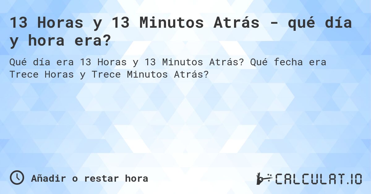13 Horas y 13 Minutos Atrás - qué día y hora era?. Qué fecha era Trece Horas y Trece Minutos Atrás?