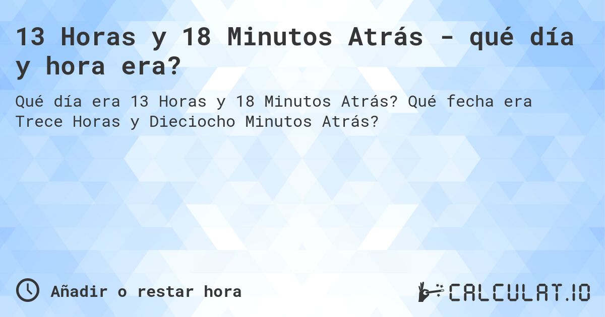 13 Horas y 18 Minutos Atrás - qué día y hora era?. Qué fecha era Trece Horas y Dieciocho Minutos Atrás?