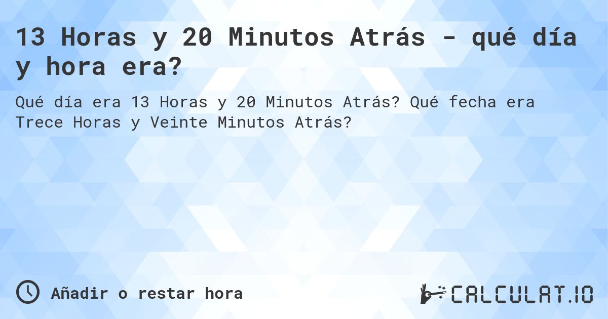 13 Horas y 20 Minutos Atrás - qué día y hora era?. Qué fecha era Trece Horas y Veinte Minutos Atrás?