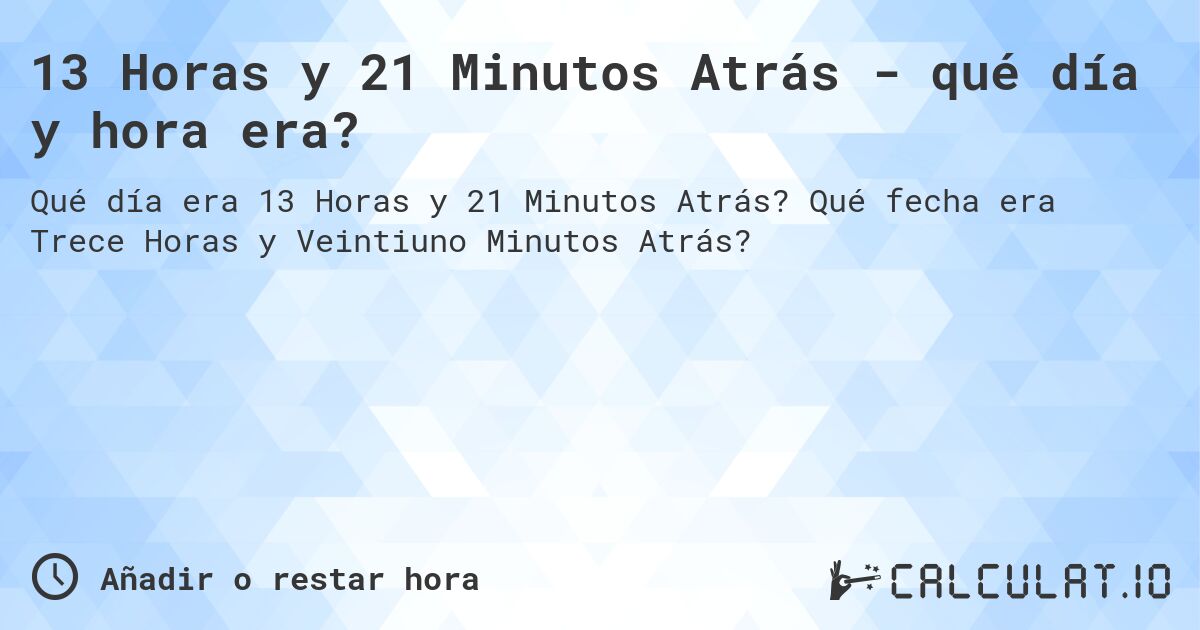 13 Horas y 21 Minutos Atrás - qué día y hora era?. Qué fecha era Trece Horas y Veintiuno Minutos Atrás?