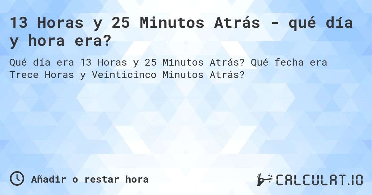 13 Horas y 25 Minutos Atrás - qué día y hora era?. Qué fecha era Trece Horas y Veinticinco Minutos Atrás?