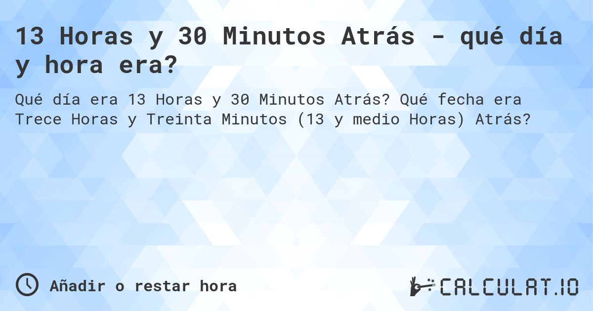 13 Horas y 30 Minutos Atrás - qué día y hora era?. Qué fecha era Trece Horas y Treinta Minutos (13 y medio Horas) Atrás?