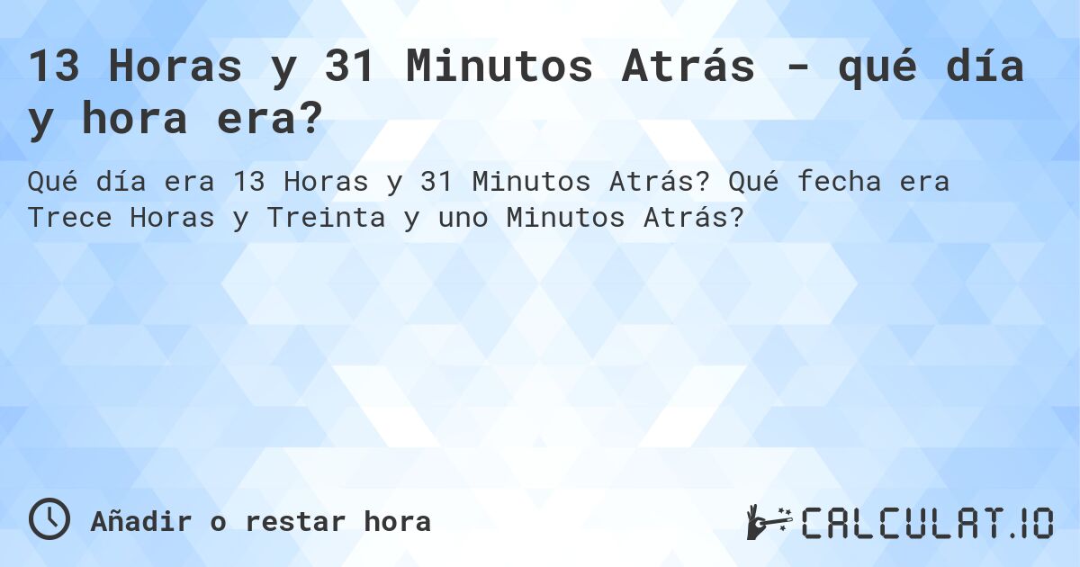 13 Horas y 31 Minutos Atrás - qué día y hora era?. Qué fecha era Trece Horas y Treinta y uno Minutos Atrás?