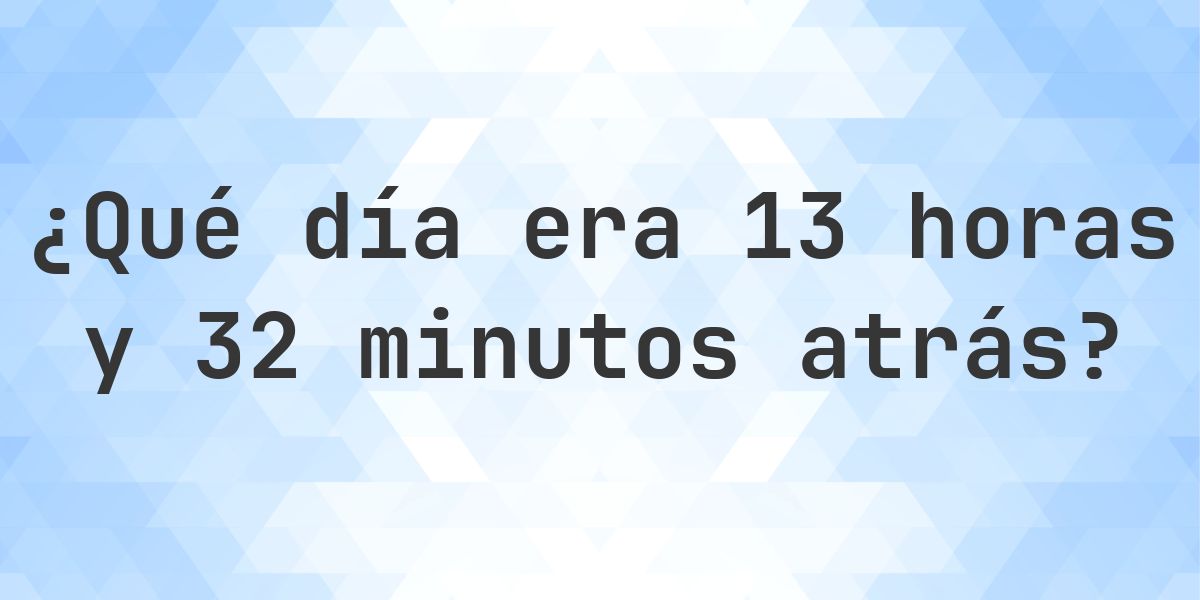 13 horas y 32 minutos atrás - ¿qué día y hora era? - Calculatio