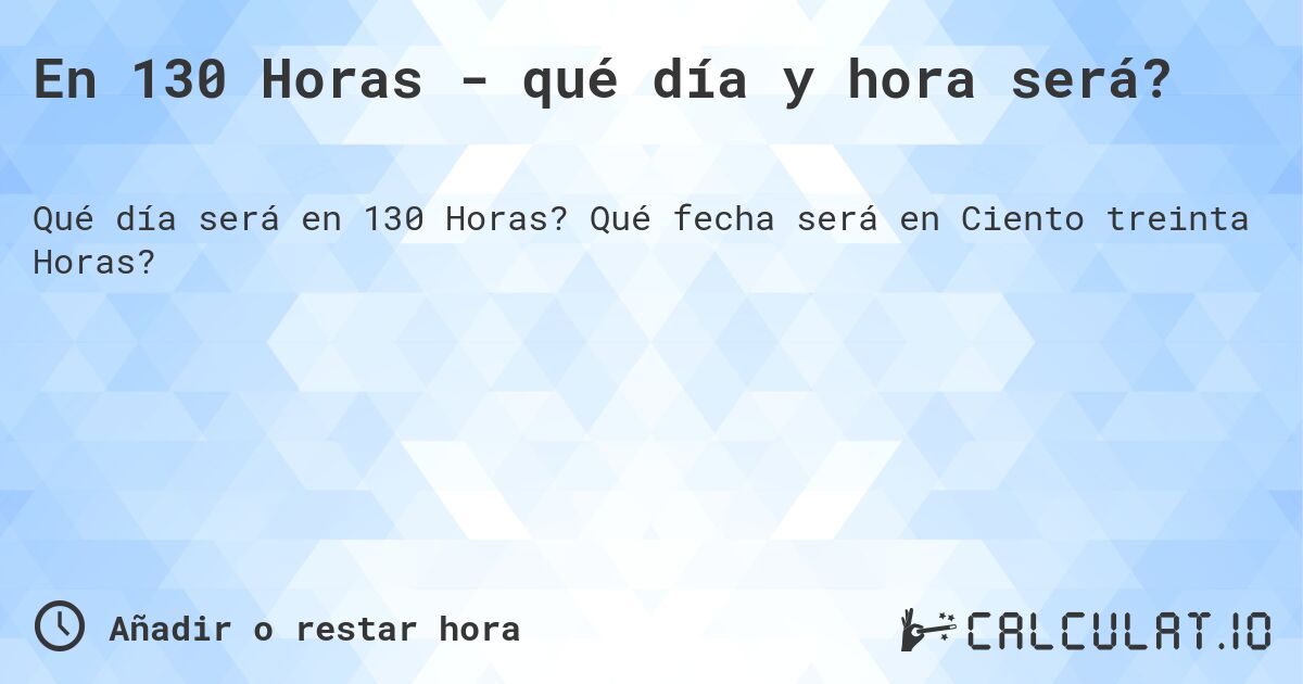 En 130 Horas - qué día y hora será?. Qué fecha será en Ciento treinta Horas?
