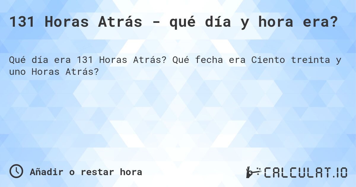 131 Horas Atrás - qué día y hora era?. Qué fecha era Ciento treinta y uno Horas Atrás?