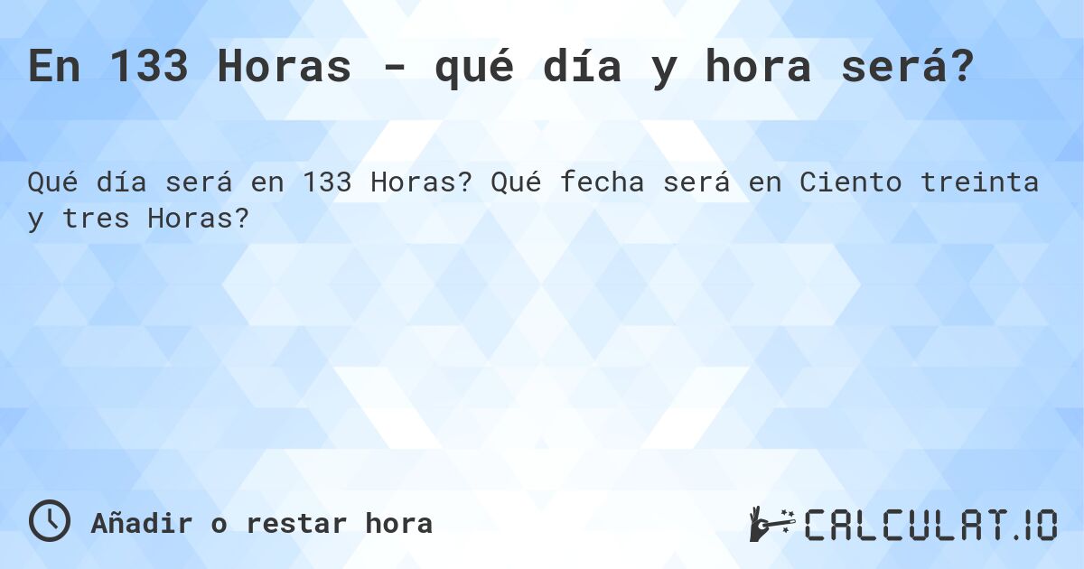 En 133 Horas - qué día y hora será?. Qué fecha será en Ciento treinta y tres Horas?