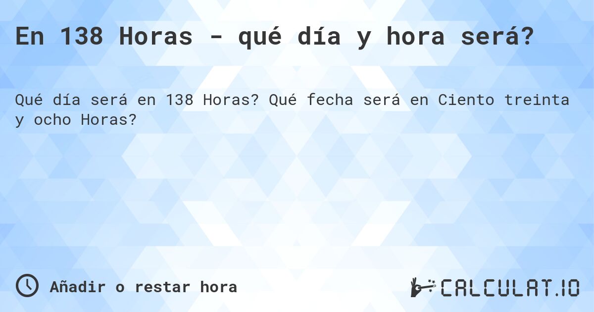 En 138 Horas - qué día y hora será?. Qué fecha será en Ciento treinta y ocho Horas?