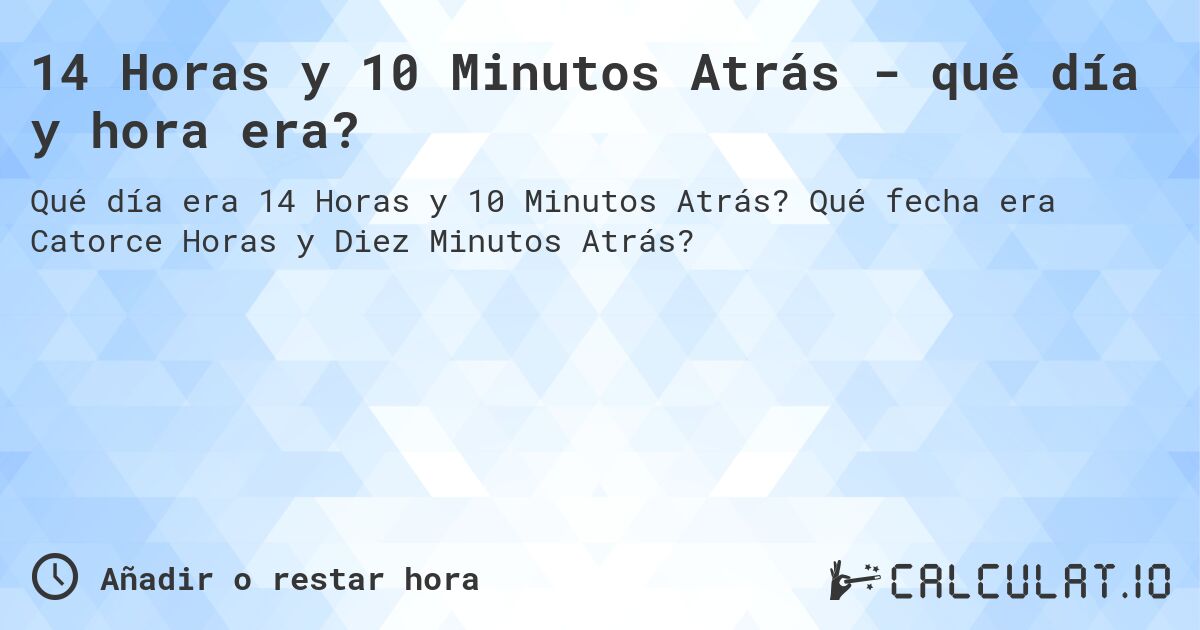 14 Horas y 10 Minutos Atrás - qué día y hora era?. Qué fecha era Catorce Horas y Diez Minutos Atrás?
