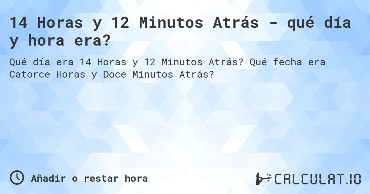 14 Horas y 12 Minutos Atrás - qué día y hora era?. Qué fecha era Catorce Horas y Doce Minutos Atrás?