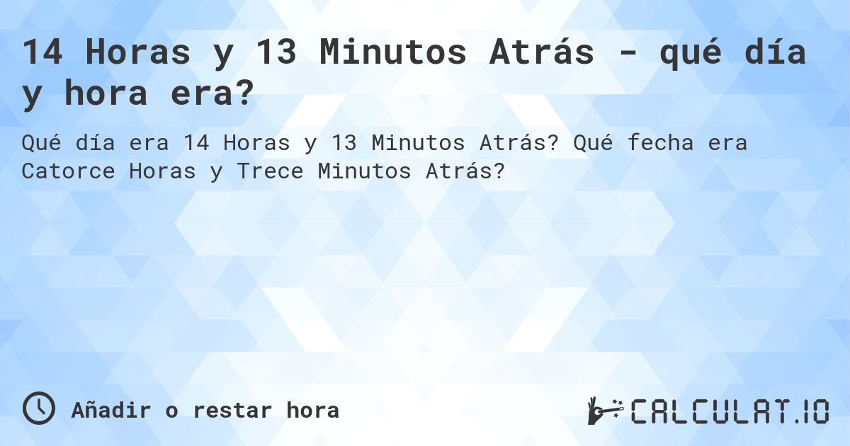 14 Horas y 13 Minutos Atrás - qué día y hora era?. Qué fecha era Catorce Horas y Trece Minutos Atrás?