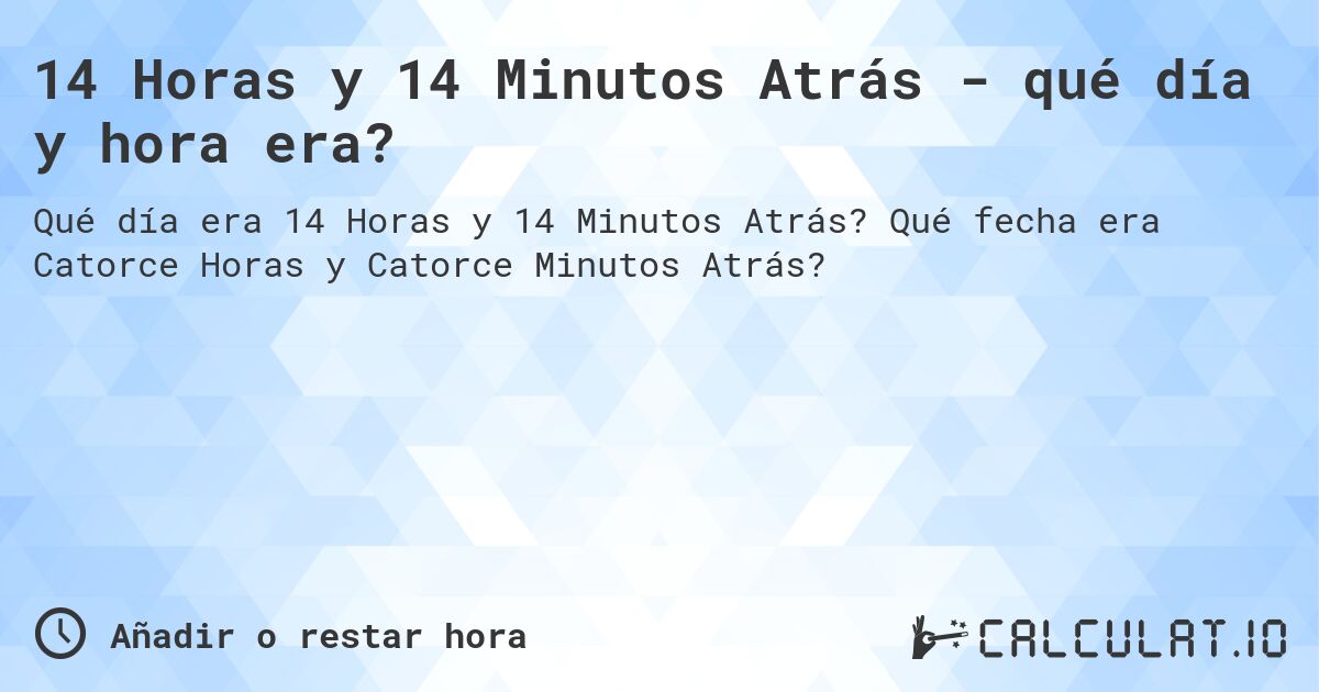 14 Horas y 14 Minutos Atrás - qué día y hora era?. Qué fecha era Catorce Horas y Catorce Minutos Atrás?