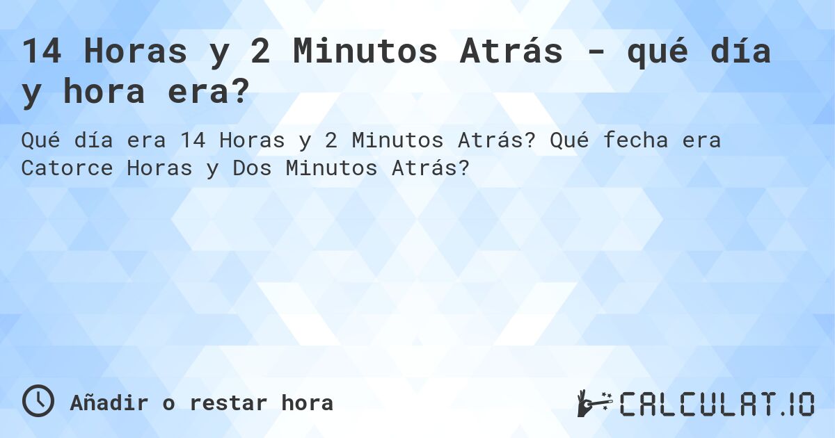 14 Horas y 2 Minutos Atrás - qué día y hora era?. Qué fecha era Catorce Horas y Dos Minutos Atrás?