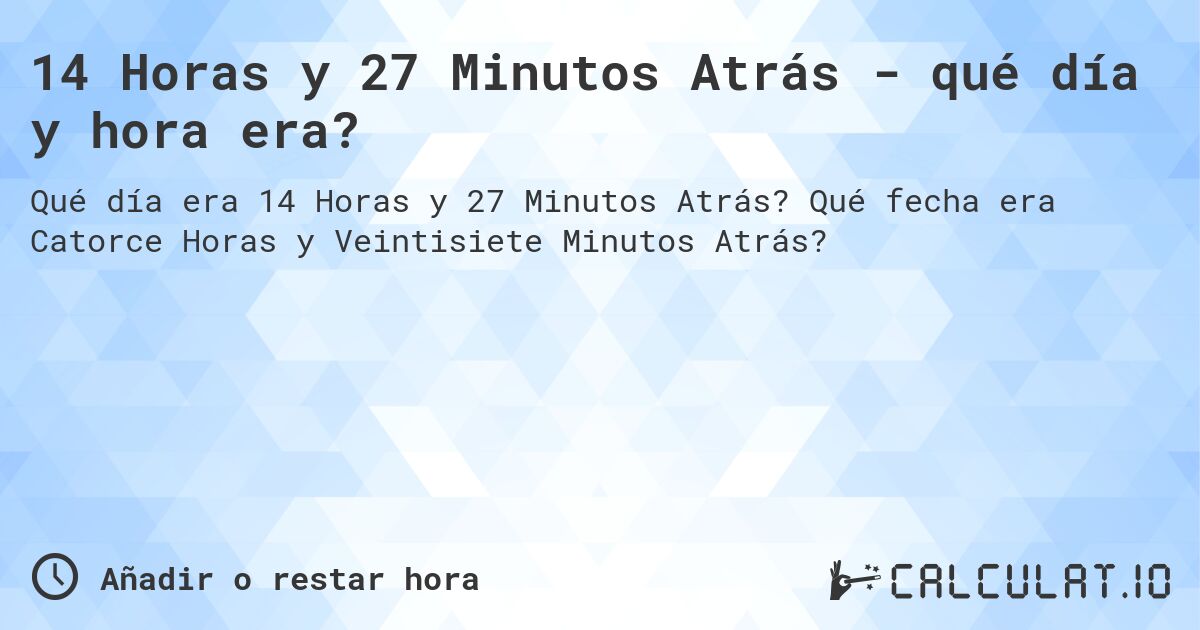 14 Horas y 27 Minutos Atrás - qué día y hora era?. Qué fecha era Catorce Horas y Veintisiete Minutos Atrás?