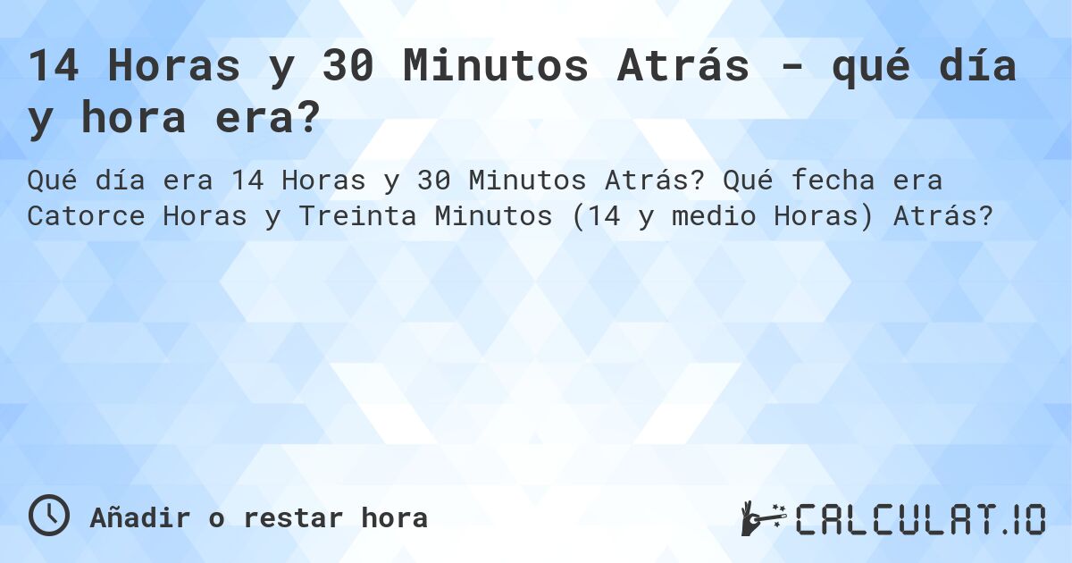 14 Horas y 30 Minutos Atrás - qué día y hora era?. Qué fecha era Catorce Horas y Treinta Minutos (14 y medio Horas) Atrás?