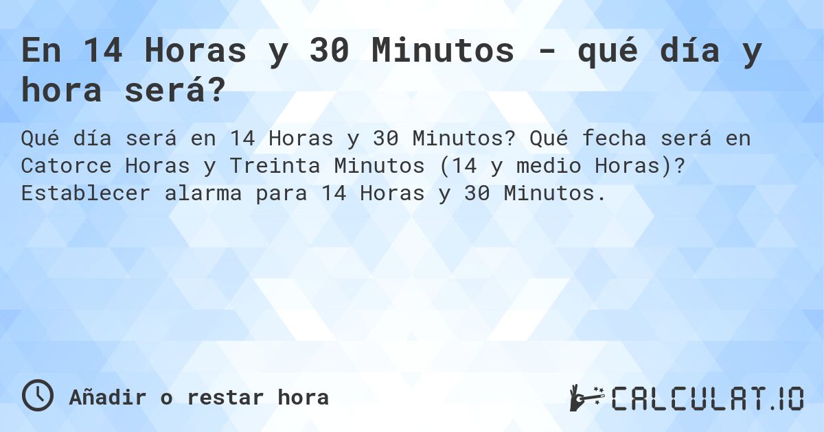 En 14 Horas y 30 Minutos - qué día y hora será?. Qué fecha será en Catorce Horas y Treinta Minutos (14 y medio Horas)? Establecer alarma para 14 Horas y 30 Minutos.