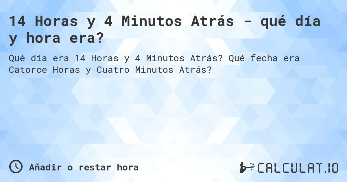 14 Horas y 4 Minutos Atrás - qué día y hora era?. Qué fecha era Catorce Horas y Cuatro Minutos Atrás?