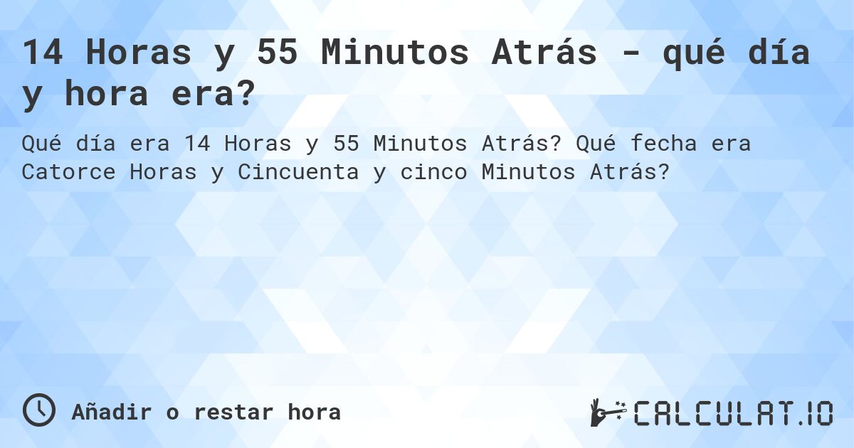 14 Horas y 55 Minutos Atrás - qué día y hora era?. Qué fecha era Catorce Horas y Cincuenta y cinco Minutos Atrás?