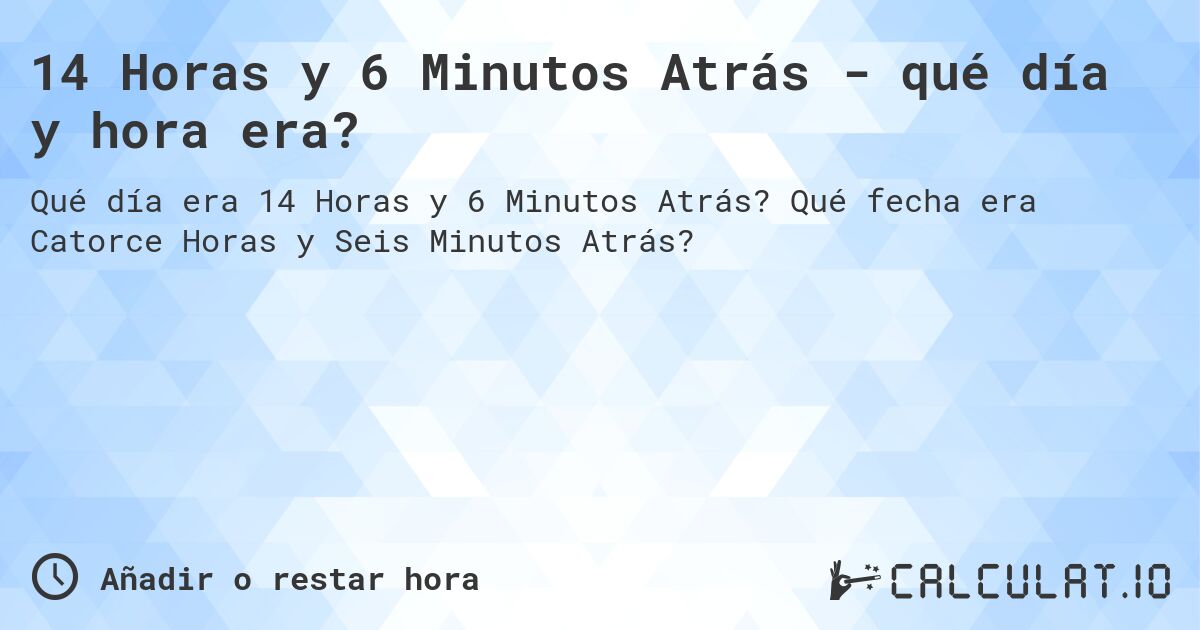 14 Horas y 6 Minutos Atrás - qué día y hora era?. Qué fecha era Catorce Horas y Seis Minutos Atrás?