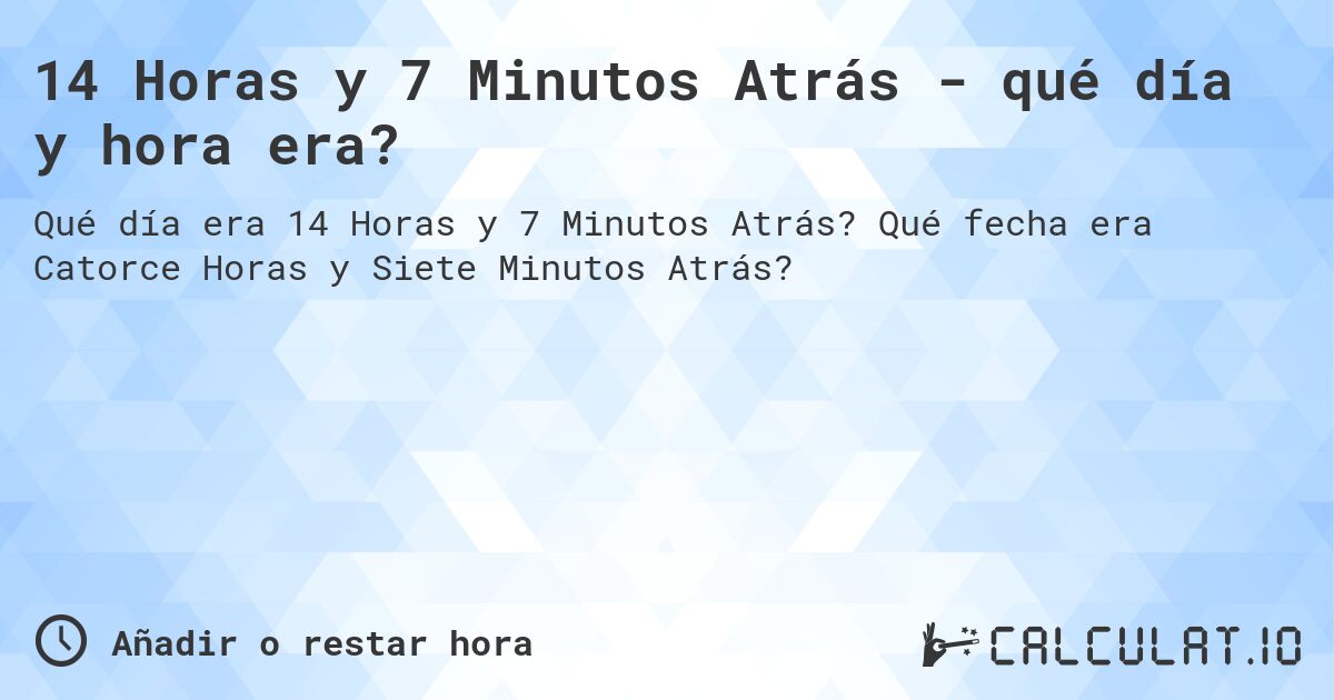 14 Horas y 7 Minutos Atrás - qué día y hora era?. Qué fecha era Catorce Horas y Siete Minutos Atrás?