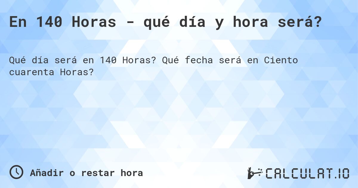 En 140 Horas - qué día y hora será?. Qué fecha será en Ciento cuarenta Horas?