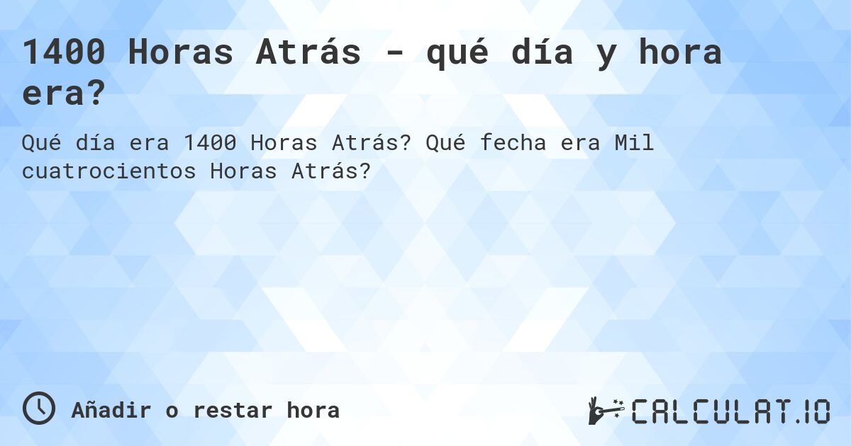 1400 Horas Atrás - qué día y hora era?. Qué fecha era Mil cuatrocientos Horas Atrás?