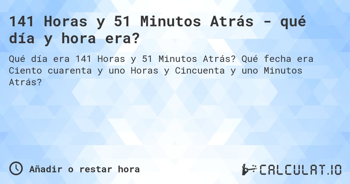 141 Horas y 51 Minutos Atrás - qué día y hora era?. Qué fecha era Ciento cuarenta y uno Horas y Cincuenta y uno Minutos Atrás?
