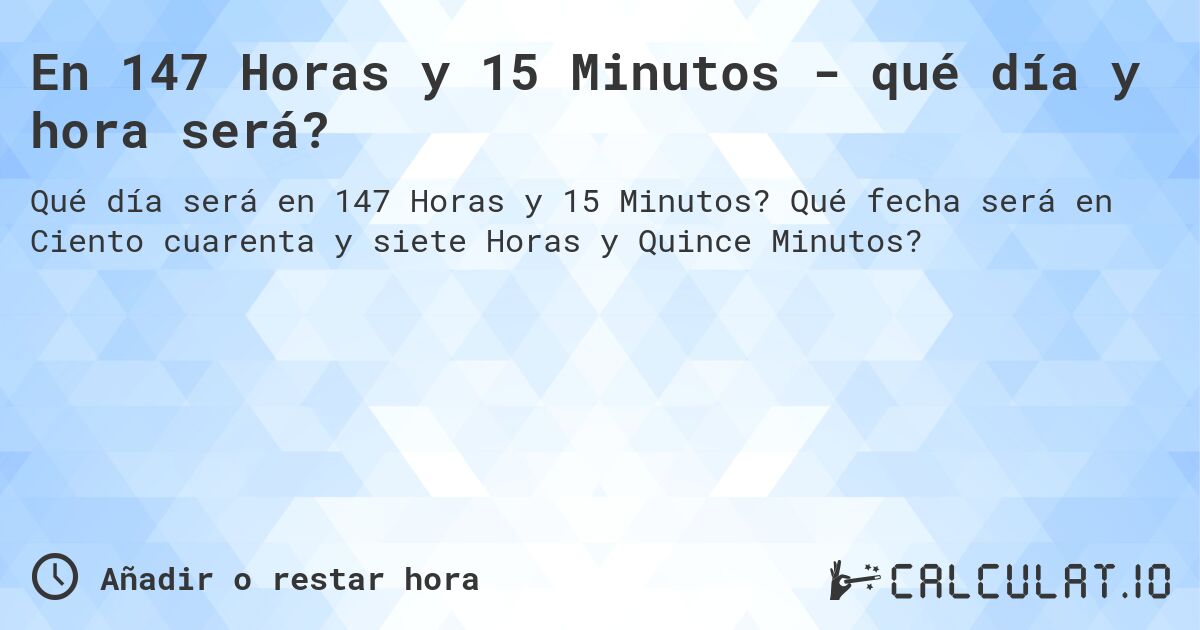 En 147 Horas y 15 Minutos - qué día y hora será?. Qué fecha será en Ciento cuarenta y siete Horas y Quince Minutos?