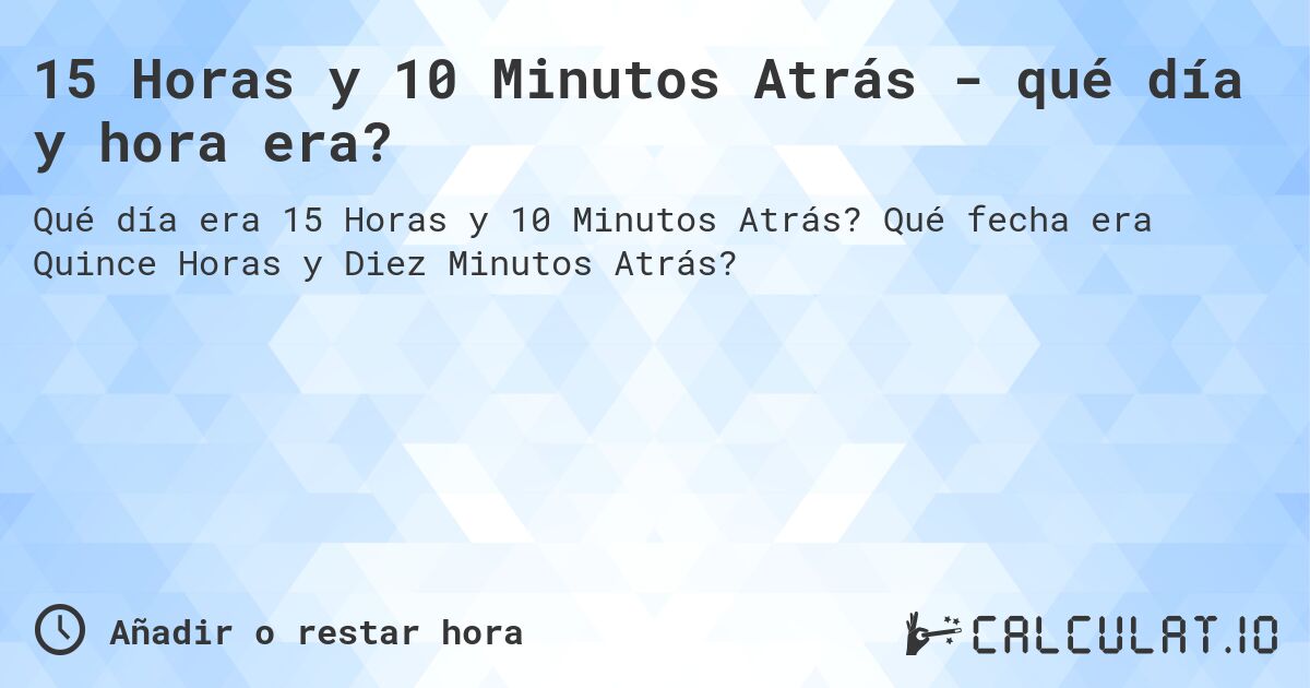 15 Horas y 10 Minutos Atrás - qué día y hora era?. Qué fecha era Quince Horas y Diez Minutos Atrás?